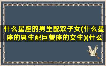 什么星座的男生配双子女(什么星座的男生配巨蟹座的女生)(什么星座男跟双子女最配)