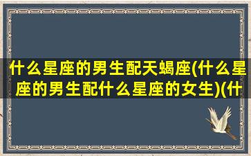 什么星座的男生配天蝎座(什么星座的男生配什么星座的女生)(什么星座跟天蝎座男最配)