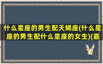 什么星座的男生配天蝎座(什么星座的男生配什么星座的女生)(最配天蝎男的星座)