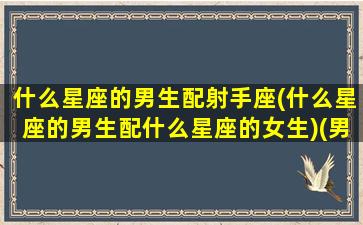 什么星座的男生配射手座(什么星座的男生配什么星座的女生)(男生射手座和什么星座最配)