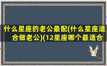 什么星座的老公最配(什么星座适合做老公)(12星座哪个最适合做老公)