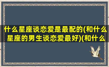 什么星座谈恋爱是最配的(和什么星座的男生谈恋爱最好)(和什么星座的男生谈恋爱最浪漫)