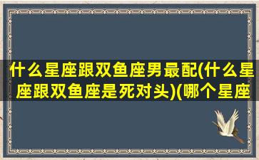 什么星座跟双鱼座男最配(什么星座跟双鱼座是死对头)(哪个星座跟双鱼男最配)