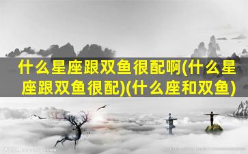 什么星座跟双鱼很配啊(什么星座跟双鱼很配)(什么座和双鱼)