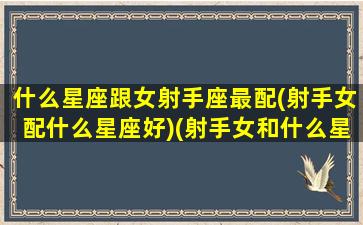 什么星座跟女射手座最配(射手女配什么星座好)(射手女和什么星座女生最配)