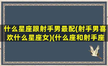 什么星座跟射手男最配(射手男喜欢什么星座女)(什么座和射手座男最配)