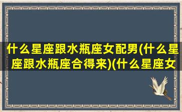 什么星座跟水瓶座女配男(什么星座跟水瓶座合得来)(什么星座女和水瓶男最配)