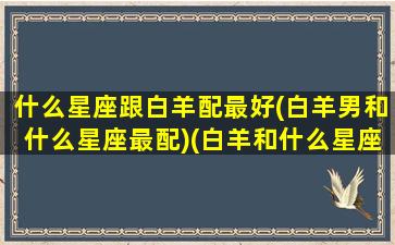 什么星座跟白羊配最好(白羊男和什么星座最配)(白羊和什么星座比较合适)