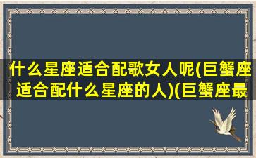 什么星座适合配歌女人呢(巨蟹座适合配什么星座的人)(巨蟹座最适合什么歌)