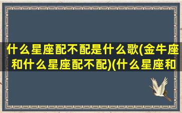 什么星座配不配是什么歌(金牛座和什么星座配不配)(什么星座和金牛座最不配)