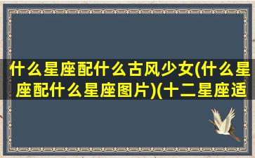 什么星座配什么古风少女(什么星座配什么星座图片)(十二星座适合的古风名字)