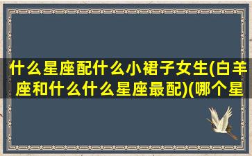 什么星座配什么小裙子女生(白羊座和什么什么星座最配)(哪个星座最配白羊)