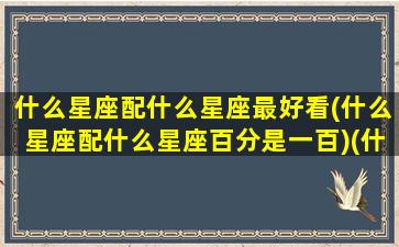 什么星座配什么星座最好看(什么星座配什么星座百分是一百)(什么星座搭配最好)