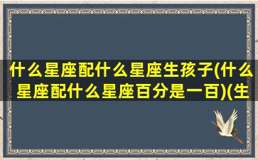 什么星座配什么星座生孩子(什么星座配什么星座百分是一百)(生个什么星座的宝宝好)