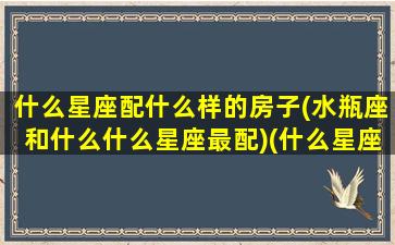 什么星座配什么样的房子(水瓶座和什么什么星座最配)(什么星座跟水瓶座最般配)