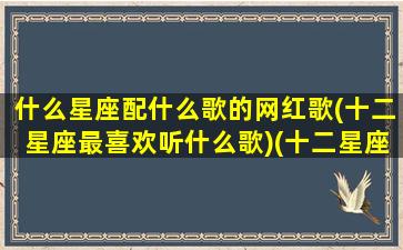 什么星座配什么歌的网红歌(十二星座最喜欢听什么歌)(十二星座谁和谁最适合的歌)