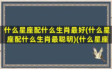 什么星座配什么生肖最好(什么星座配什么生肖最聪明)(什么星座和什么生肖最配)