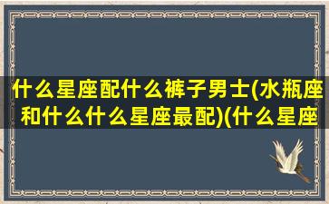 什么星座配什么裤子男士(水瓶座和什么什么星座最配)(什么星座适合水瓶座男生)