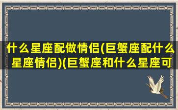 什么星座配做情侣(巨蟹座配什么星座情侣)(巨蟹座和什么星座可以成为情侣)