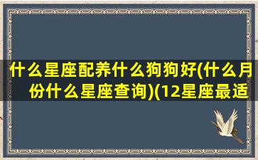 什么星座配养什么狗狗好(什么月份什么星座查询)(12星座最适合的养狗)