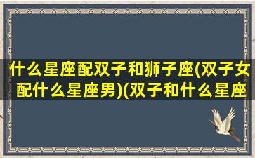 什么星座配双子和狮子座(双子女配什么星座男)(双子和什么星座比较匹配)