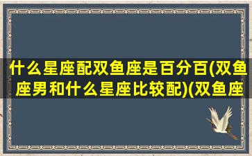 什么星座配双鱼座是百分百(双鱼座男和什么星座比较配)(双鱼座男和什么星座男最配做朋友)