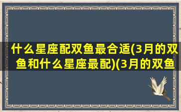 什么星座配双鱼最合适(3月的双鱼和什么星座最配)(3月的双鱼座和2月的双鱼座)