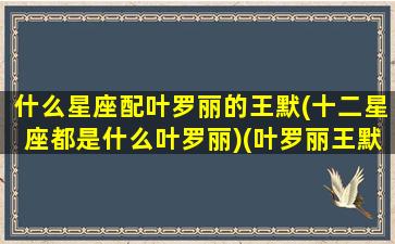 什么星座配叶罗丽的王默(十二星座都是什么叶罗丽)(叶罗丽王默是星座公主)