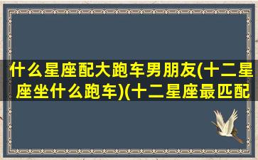 什么星座配大跑车男朋友(十二星座坐什么跑车)(十二星座最匹配的豪车或跑车)