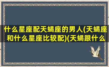 什么星座配天蝎座的男人(天蝎座和什么星座比较配)(天蝎跟什么星座男最配)