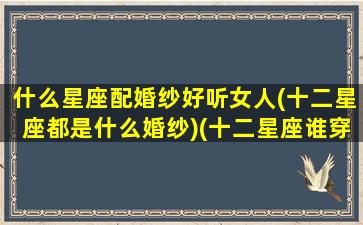 什么星座配婚纱好听女人(十二星座都是什么婚纱)(十二星座谁穿婚纱最漂亮)