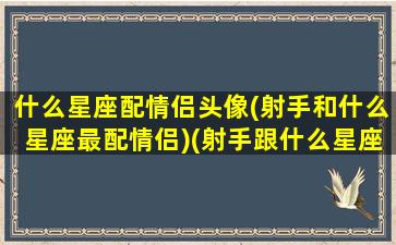 什么星座配情侣头像(射手和什么星座最配情侣)(射手跟什么星座最配当情侣)