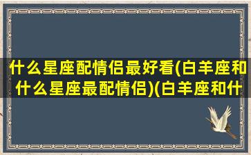 什么星座配情侣最好看(白羊座和什么星座最配情侣)(白羊座和什么星座做情侣)