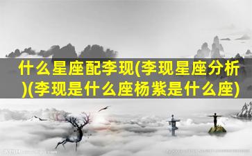 什么星座配李现(李现星座分析)(李现是什么座杨紫是什么座)