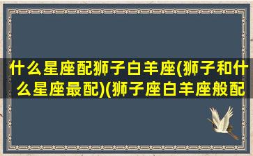 什么星座配狮子白羊座(狮子和什么星座最配)(狮子座白羊座般配吗)