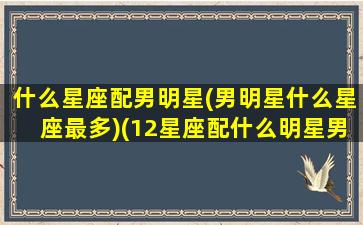 什么星座配男明星(男明星什么星座最多)(12星座配什么明星男友合适)