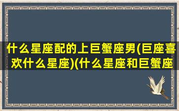 什么星座配的上巨蟹座男(巨座喜欢什么星座)(什么星座和巨蟹座男最配)