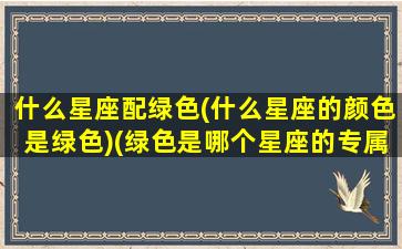 什么星座配绿色(什么星座的颜色是绿色)(绿色是哪个星座的专属颜色)