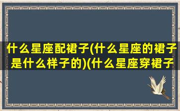 什么星座配裙子(什么星座的裙子是什么样子的)(什么星座穿裙子好看)