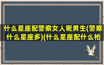 什么星座配警察女人呢男生(警察什么星座多)(什么星座配什么枪)