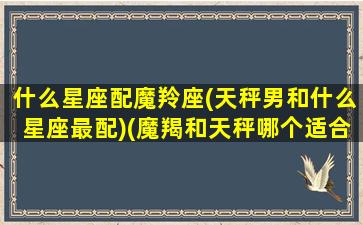 什么星座配魔羚座(天秤男和什么星座最配)(魔羯和天秤哪个适合当老公)