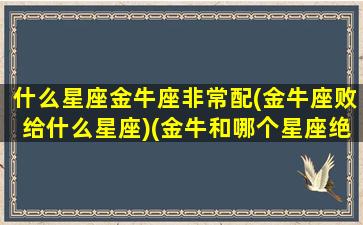 什么星座金牛座非常配(金牛座败给什么星座)(金牛和哪个星座绝配)