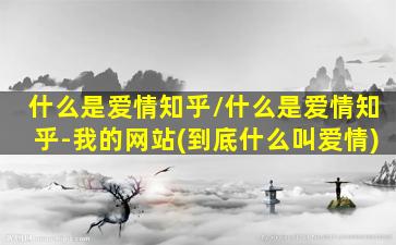 什么是爱情知乎/什么是爱情知乎-我的网站(到底什么叫爱情)