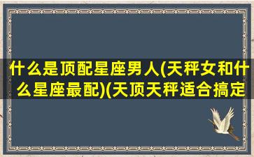 什么是顶配星座男人(天秤女和什么星座最配)(天顶天秤适合搞定哪些人)