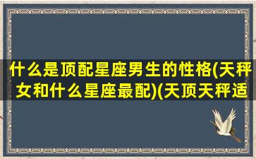 什么是顶配星座男生的性格(天秤女和什么星座最配)(天顶天秤适合搞定哪些人)