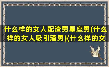 什么样的女人配渣男星座男(什么样的女人吸引渣男)(什么样的女生才配拥有爱情)