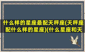 什么样的星座最配天秤座(天秤座配什么样的星座)(什么星座和天秤最配)