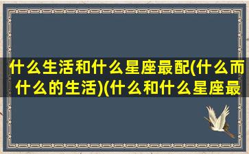 什么生活和什么星座最配(什么而什么的生活)(什么和什么星座最合适在一起)