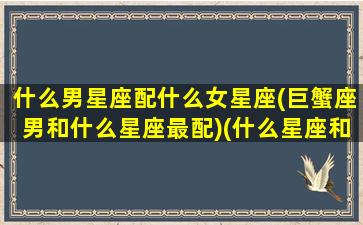 什么男星座配什么女星座(巨蟹座男和什么星座最配)(什么星座和巨蟹男最匹配)