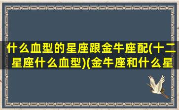 什么血型的星座跟金牛座配(十二星座什么血型)(金牛座和什么星座性格最像)